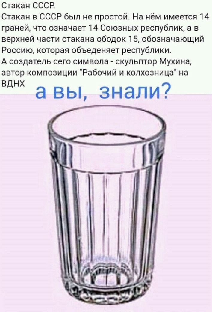 Стакан СССР Стакан в СССР был не простой На нём имеется 14 граней что означает 14 Союзных республик в в верхней части стакана ободок 15 обозначающий Россию которая объеденяет республики А создатель сего символа скульптор Мухина автор композиции Рабочий и колхозница на Вднх а вы знали