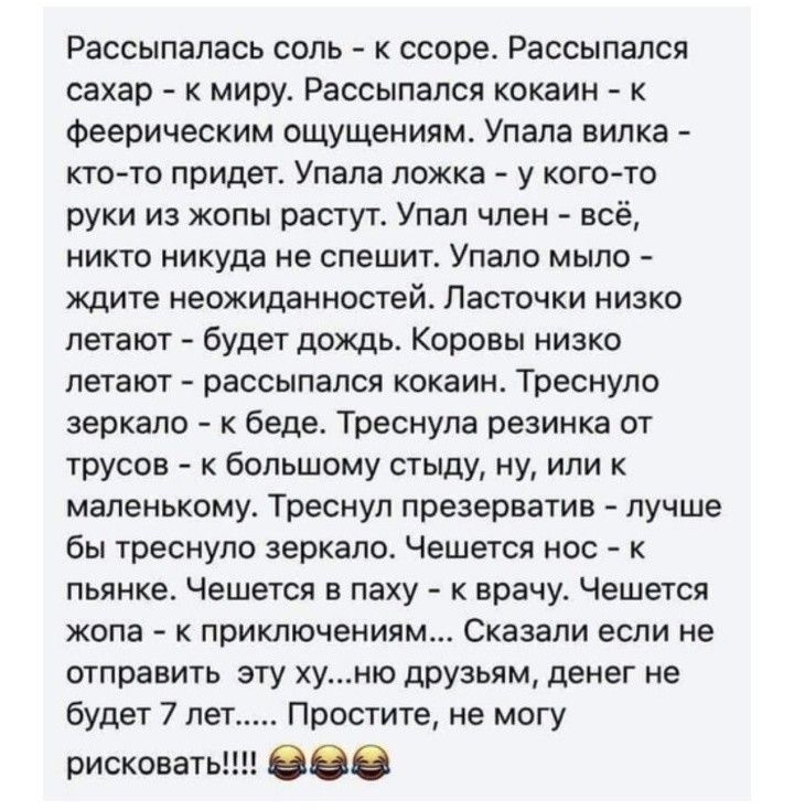 Рассыпапась соль к ссоре Рассыпался сахар к миру Рассыпался кокаин к феерическим ощущениям Упала вилка кто то придет Упала ложка у кого то руки из жопы растут Упал член всё никто никуда не спешит Упало мыло ждите неожиданностей Ласточки низко летают будет дождь Коровы низко летают рассыпался кокаин Треснуло зеркало к беде Треснула резинка от трусов к большому стыду ну или к маленькому Треснул през