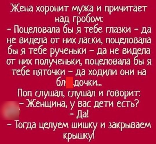 Жена хоронит мужа и причитает над гробош Поцеловала бы я тебе глазки да не видела от них ласки поцеловала быятебе рученькида нее а от них полученьки поцеловала ы я тебе пяточки да ходили они на блцочки Поп глушал слушал и говорит Женщина у Ёс дети есгь Тогда целуем шиш и закрываем крыша