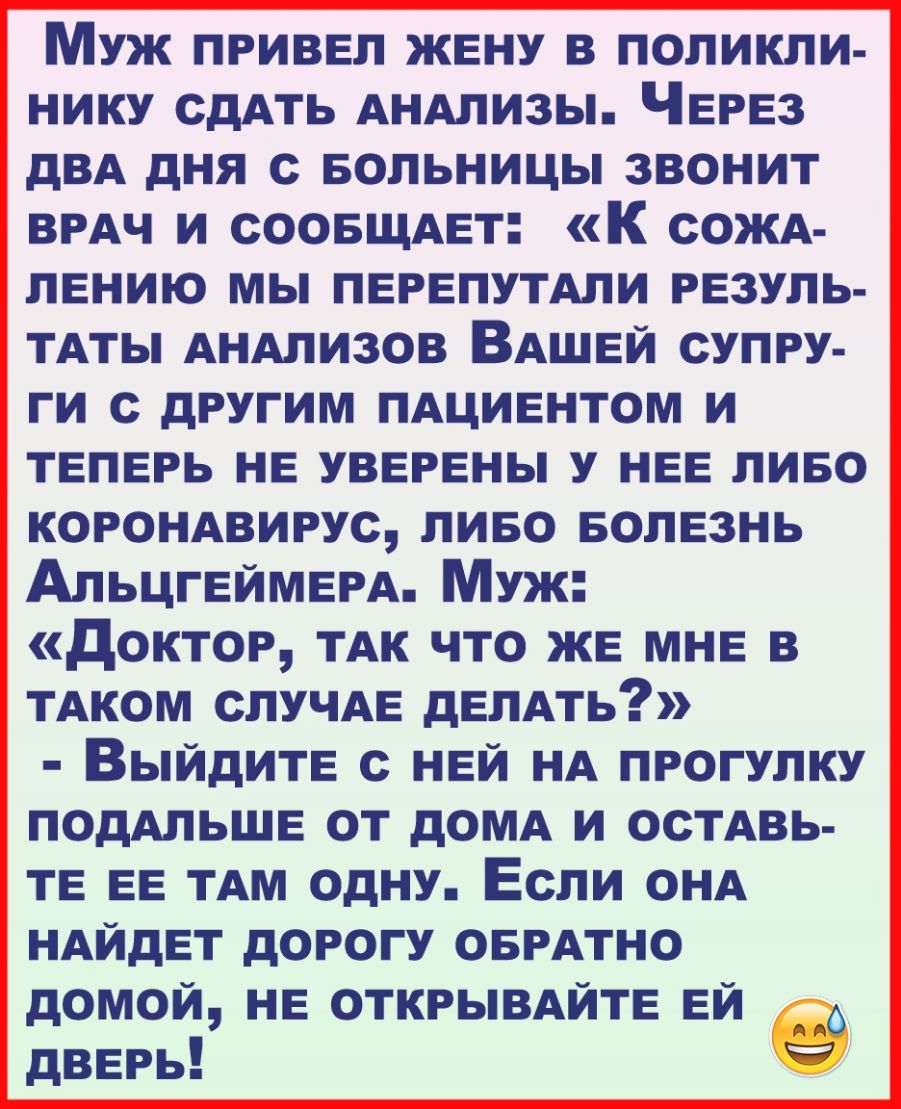 Муж ПРИВЕЛ ЖЕНУ в поликли нику сдАть АНАлизы ЧЕРЕЗ дВА дня с БОЛЬНИЦЫ звонит ВРАЧ и сООБЩАЕт К сОЖА пЕнию мы ПЕРЕПУТАЛИ РЕЗУЛЬ ТАТЫ АНАлизов ВАШЕЙ супру ги с другим ПАЦИЕНТОМ и ТЕПЕРЬ НЕ УВЕРЕНЫ у НЕЕ пиво КОРОНАВИРУС пиво БОЛЕЗНЬ АЛЬЦГЕЙМЕРА Муж доктор ТАК что ЖЕ МНЕ в ТАКОМ сЛУЧАЕ дЕЛАть ВЫЙДИТЕ с НЕЙ НА прогулку ПОдАЛЬШЕ от дОМА и осТАвь ТЕ ЕЕ ТАМ одну Если оНА НАЙдЕТ дорогу ОБРАТНО домой НЕ ОТ
