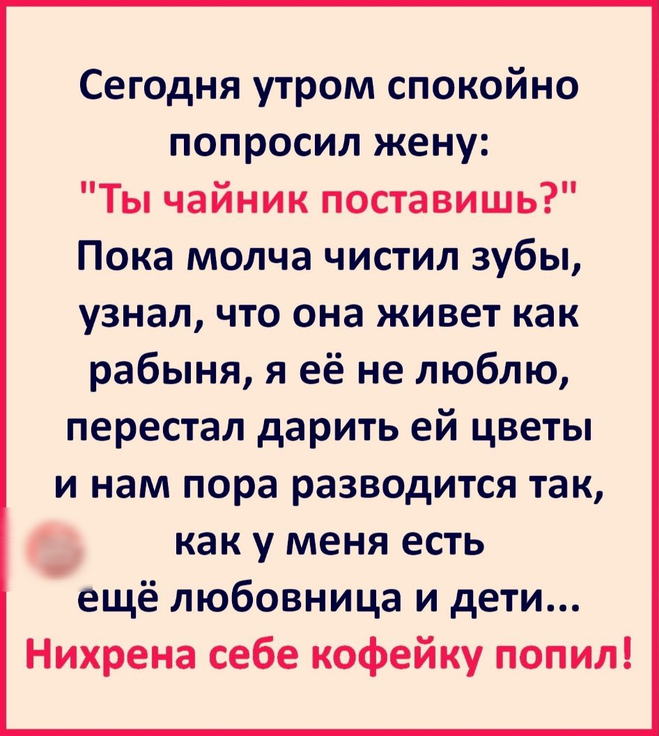 Сегодня утром спокойно попросил жену Ты чайник поставишь Пока молча чистил зубы узнал что она живет как рабыня я её не люблю перестал дарить ей цветы и нам пора разводится так _ как у меня есть ещё любовница и дети Нихрена себе кофейку попил
