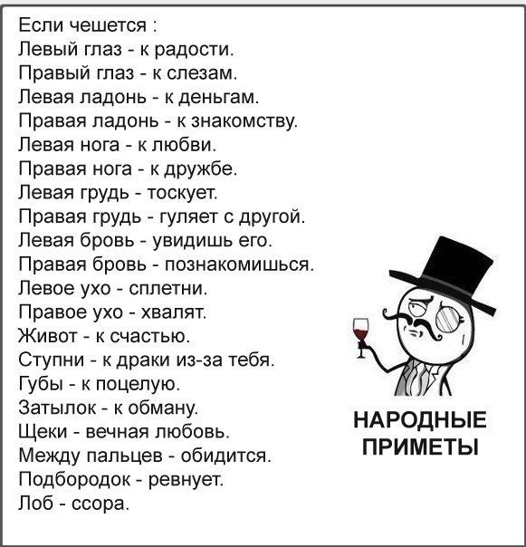 Еспи чешется Левый глаз к радости Правый глаз слезам Левая ладонь к деньгам Правая ПЭДОНЬ К ЗНаКОМСТВУ Левая нога к любви Правая нога к дружбе Левая грудь тоскует Правая грудь гуляет с дРУгой Левая бровь увидишь его Правая бровь познакомишься Левое ухо сплетни Правое ухо хвалят Живот к счастью Ступни к драки из за тебя Губы к поцелую Затыпок к обману Щеки вечная любовь Между пальцев обидится Подбо