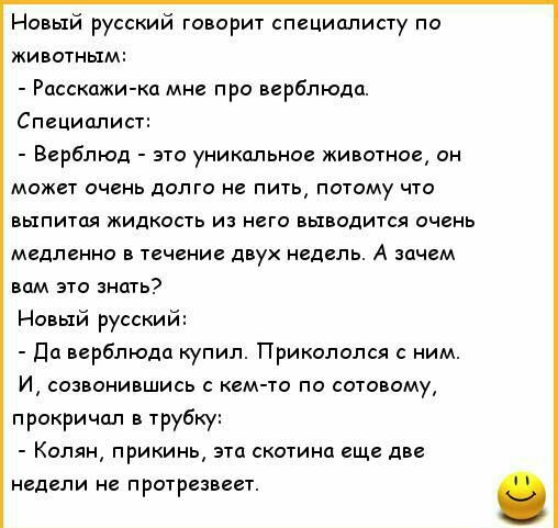 Новый русский говорит специалисту по животным Расскажи ка мне про верблюда Специалист Верблюд это уникальное животное он может очень долго не пить потому что выпитая жидкость из него выводится очень медленно в течение двух недель А зачем вам это знать Новый русский Да верблюда купил Прикололся с ним И созвонившись с кем то по сотовому прокричал в трубы Колян прикинь эта скотина еще две недели не п