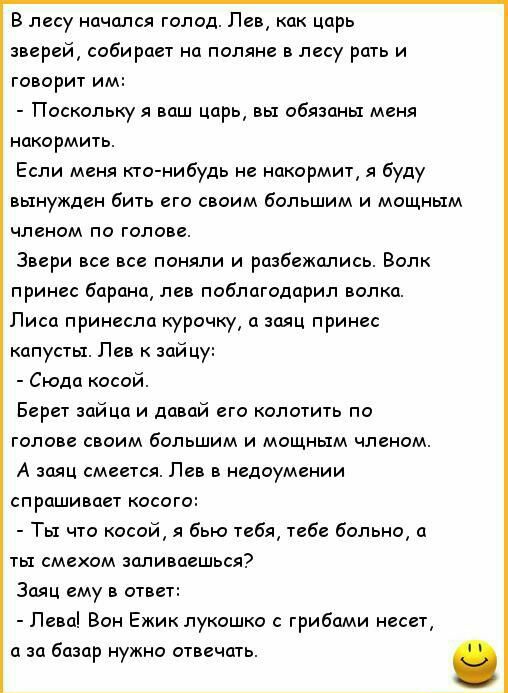В лесу начался голод Лев как царь зверей собирает на поляне в лесу рать и говорит им Поскольку я ваш царь вы обязаны меня накормить Если меня кто нибудь не накормит я буду вынужден бить его своим большим и мощным членом по голове Звери все все поняли и разбежались Волк принес барана лев поблагодарил волка Лиса принесла курочку а заяц принес капусты Лев к зайцу Сюда косой Берет зайца и давай его ко