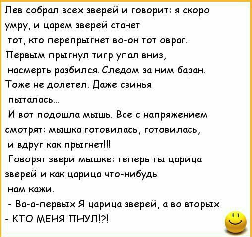Лев собрал всех зверей и говорит я скоро умру и царем зверей станет тот кто перепрыгнет во он тот овраг Первым прыгнул тигр упал вниз насмерть разбился Следом за ним баран Тоже не долетел Даже свинья пыталась И вот подошла мышь Все с напряжением смотрят мышка готовилась готовилась и вдруг как прыгнет Говорят звери мышке теперь ты царица зверей и как царица что нибудь нам кажи Ва а первых Я царица 