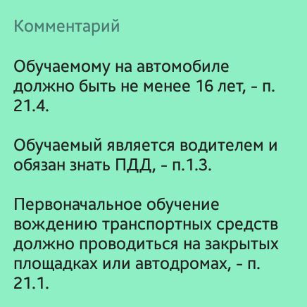 Комментарий Обучаемому на автомобиле должно быть не менее 16 лет п 214 Обучаемый является водителем и обязан знать ПДД п13 Первоначальное обучение вождению транспортных средств должно проводиться на закрытых площадках или автодромах п 211