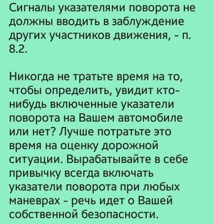 Сигналы указателями поворота не должны вводить в заблуждение других участников движения п 82 Никогда не тратьте время на то чтобы определить увидит кто нибудь включенные указатели поворота на Вашем автомобиле или нет Лучше потратьте это время на оценку дорожной ситуации Вырабатывайте в себе привычку всегда включать указатели поворота при любых маневрах речь идет о Вашей собственной безопасности