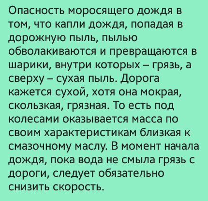 Опасность моросящего дождя в том что капли дождя попадая в дорожную пыль пылью обволакиваются и превращаются и шарики внутри которых грязь а сверху сухая пыль Дорога кажется сухой хотя она мокрая скользкая грязная То есть под колесами оказывается масса по своим характеристикам близкая к смазочному маслу В момент начала дождя пока вода не смыла грязь с дороги следует обязательно снизить скоростьь