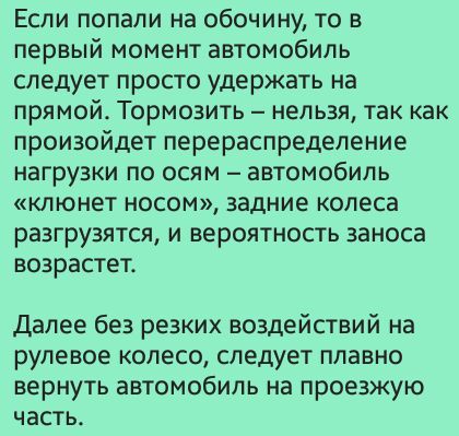 Если попали на обочину то в первый момент автомобиль следует просто удержать на прямой Тормозить нельзя так как произойдет перераспределение нагрузки по осям автомобиль клюнет носом задние колеса разгрузятся и вероятность заноса возрастет Далее без резких воздействий на рулевое колесо следует плавно вернуть автомобиль на проезжую часть