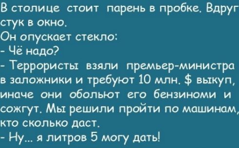 В столице стоит парень в пробке Вдруг стук в окно Он опускает стекло Чё надо Террористы взяли премьер министра в заложники и требуют 10 млн выкуп иначе они обольют его бензиноми и сожгут Мы решили пройти по машинам кто сколько даст Ну я литров 5 могу дать