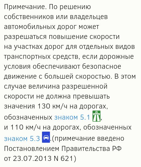 Примечание По решению собственников или владельцев автомобильных дорог может разрешаться повышение скорости на участках дорот для отдельных видов транспортных средств если дорожные условия обеспечивают безопасное движение с большей скоростью В этом случае величина разрешенной скорости не должна превышать значения 130 кмч на доротах обозначенных знаком 51 т и 110 кмч на доротах обозначенных знаком 