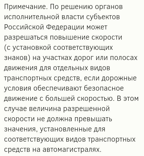 Примечание По решению органов исполнительной власти субъектов Российской Федерации может разрешаться повышение скорости с установкой соответствующих знаков на участках дорог или полосах движения для отдельных видов транспортных средств если дорожные условия обеспечивают безопасное движение с большей скоростью В этом случае величина разрешенной скорости не должна превышать значения установленные дл