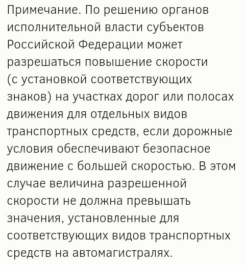 Примечание По решению органов исполнительной власти субъектов Российской Федерации может разрешаться повышение скорости с установкой соответствующих знаков на участках дорог или полосах движения для отдельных видов транспортных средств если дорожные условия обеспечивают безопасное движение с большей скоростью В этом случае величина разрешенной скорости не должна превышать значения установленные дл
