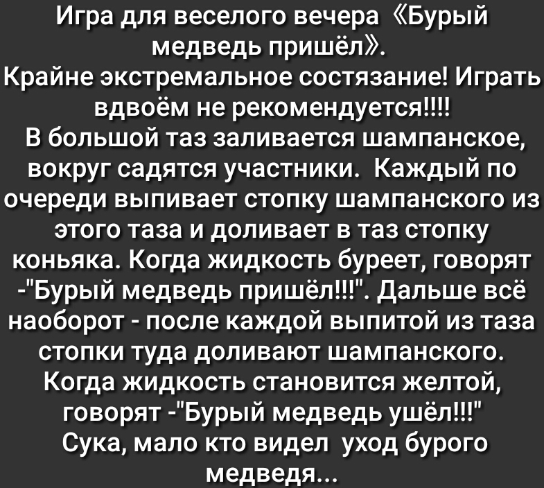 Игра для веселого вечера Бурый медведь пришёл Крайне экстремальное состязание Играть вдвоём не рекомендуется В большой таз заливается шампанское вокруг садятся участники Каждый по очереди выпивает стопку шампанского из этого таза и доливает в таз стопку коньяка Когда жидкость буреет говорят Бурый медведь пришёл Дальше всё наоборот после каждой выпитой из таза стопки туда доливают шампанского Когда