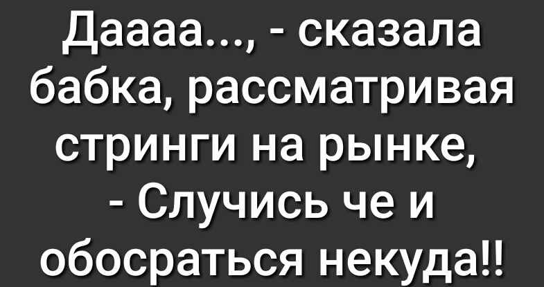 Даааа сказала бабка рассматривая стринги на рынке Случись че и обосраться некуда