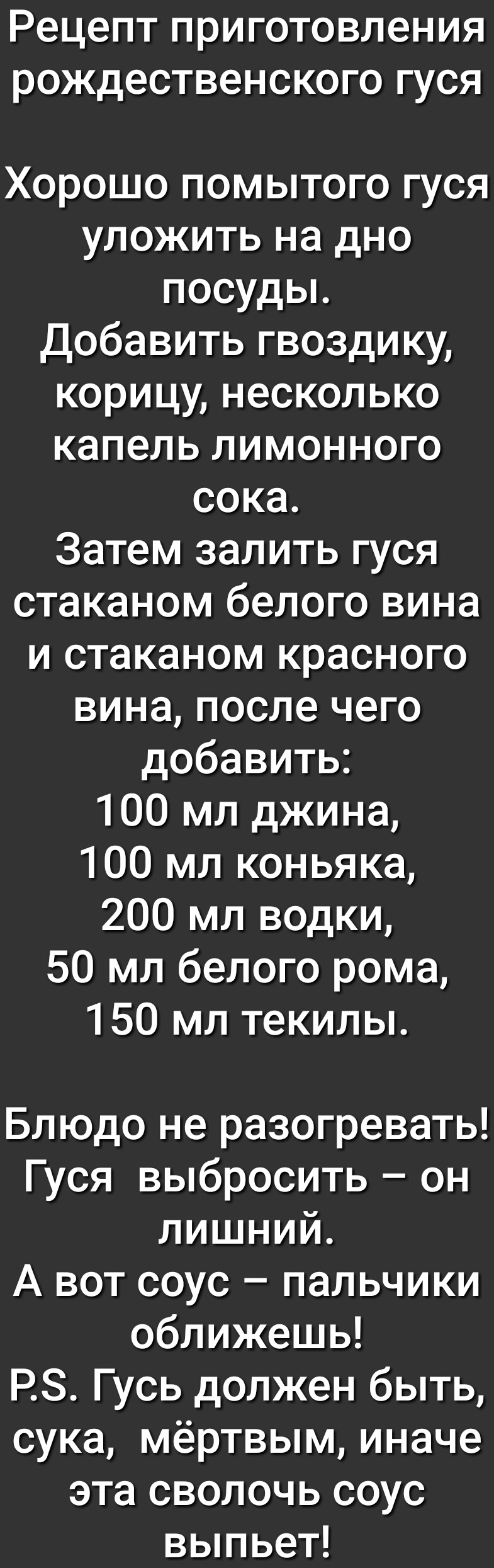 Рецепт ПРИГОТОВЛЭНИЯ РОЖДеСТВЭНСКОГО ГУСЯ Хорошо помытого гуся уложить на дно посуды Добавить гвоздику корицу несколько капель лимонного сока Затем залить гуся стаканом белого вина и стаканом красного вина после чего добавить 100 мл джина 100 мл коньяка 200 мл водки 50 мл белого рома 150 мл текилы Блюдо не разогревать Гуся выбросить он лишний А вот соус пальчики оближешь РЗ Гусь должен быть сука м