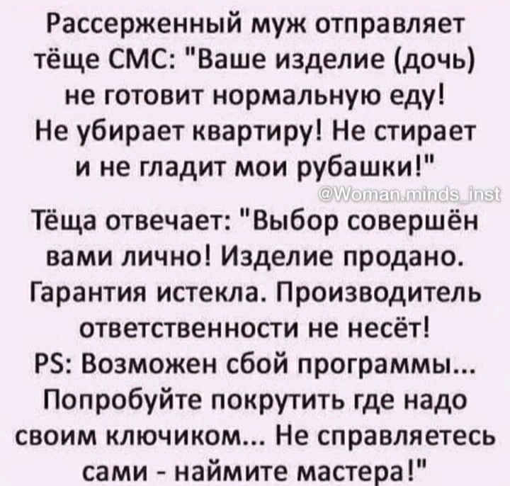 Рассерженный муж отправляет тёще СМС Ваше изделие дочь не готовит нормальную еду Не убирает квартиру Не стирает и не гладит мои рубашки Тёща отвечает Выбор совершён вами лично Изделие продано Гарантия истекла Производитель ответственности не несёт Р Возможен сбой программы Попробуйте покрутить где надо своим ключиком Не справляетесь сами наймите мастера