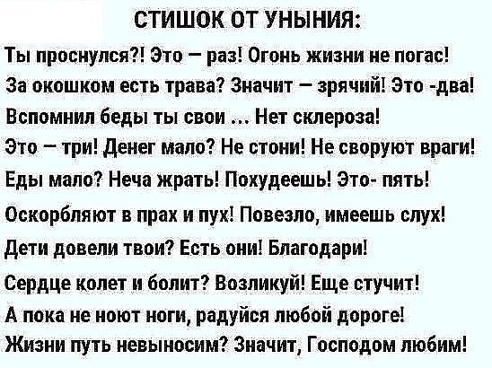 СТИШОК ОТ УНЫНИЯ Ты проснулся это раз Огонь жизни не погас За окошком есть трава Значит зрячий Это два Вспомнил беды ты свои Нет склероза Это три денег Мало Не ствии Не своруют враги Еды мало Неча жрать Похудеешь Это пять Оскорбляют в прах и пух Повезло имеешь слух Дети довели твои Есть они Благодари Сердце колет и болит Возликуй Еще стучит А пока не ноют ноги радуйся любой дороге Жизни путь невын
