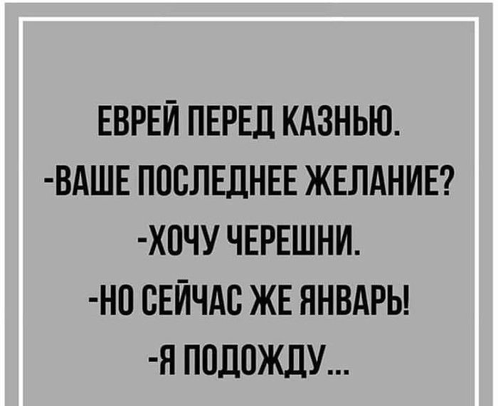 ЕВРЕЙ ПЕРЕД КАЗНЬЮ ВАШЕ ПОСЛЕДНЕЕ ЖЕЛАНИЕ ХСЧУ ЧЕРЕШНИ НС СЕЙЧАС ЖЕ ЯНВАРЬ Я ПОДОЖДУ