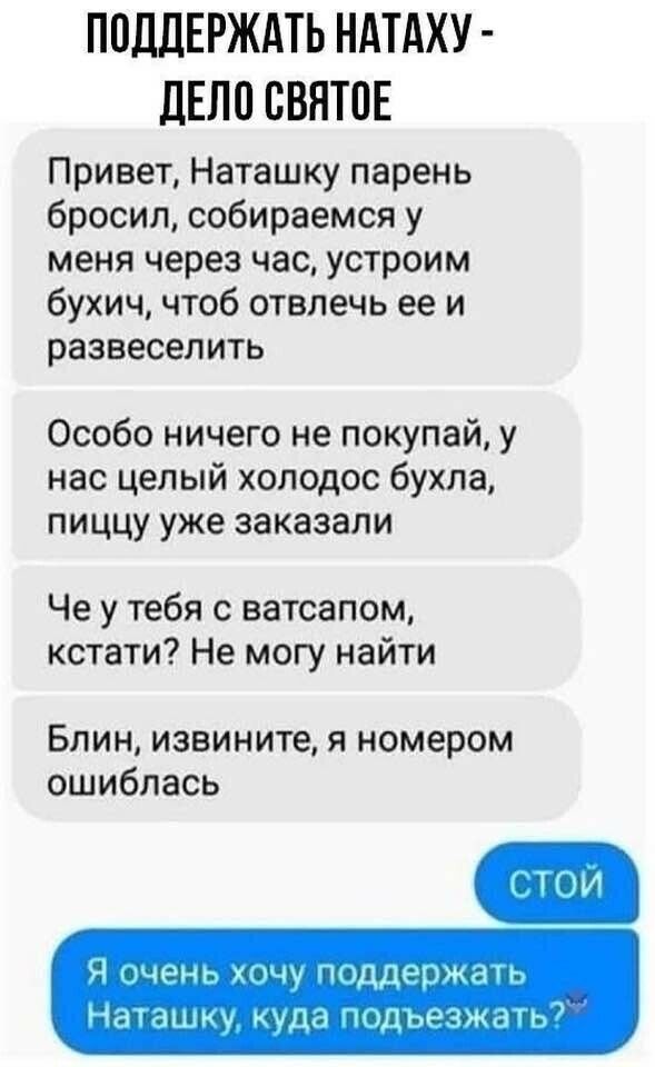 ПОДДЕРЖАТЬ НАТАХУ ДЕЛО СВЯТОЕ Привет Наташку парень бросил собираемся у меня через час устроим бухич чтоб отвлечь ее и развеселить Особо ничего не покупай у нас целый холодос бухла пиццу уже заказали Че у тебя с ватсапом кстати Не могу найти БЛИН ИЗВИНИТЭ Я номером ошиблась Я иченг кщу пЩШЮждіг Ндншпщ куда льщждъ