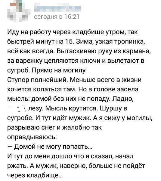 сегодня в 16 21 Иду на работу через кладбище утром так быстрей минут на 1 5 Зима узкая тропинка всё как всегда Вытаскиваю руку из кармана за варежку цепляются ключи и вылетают в сугроб Прямо на могилу Ступор полнейший Меньше всего в жизни хочется КОПЭТЬСЯ ТЭМ НО В ГОЛОВЕ засела мысль домой без них не попаду Ладно _ 3 пезу Мысль крутится Шуршу в сугробе И тут идёт мужик А я сижу у могилы разрываю с