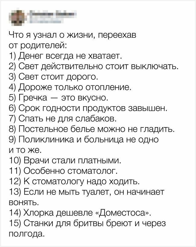 Что я узнал о жизни переехав от родителей 1 Денег всегда не хватает 2 Свет действительно стоит выключать 3 Свет стоит дорого 4 Дороже только отопление 5 Гречка это вкусно 6 Срок годности продуктов завышен 7 Спать не для олабаков 8 Постельное белье можно не гладить 9 Поликлиника и больница не одно и то же 10 Врачи стали платными 11 Особенно стоматолог 12 К стоматологу надо ходить 13 Если не мыть ту