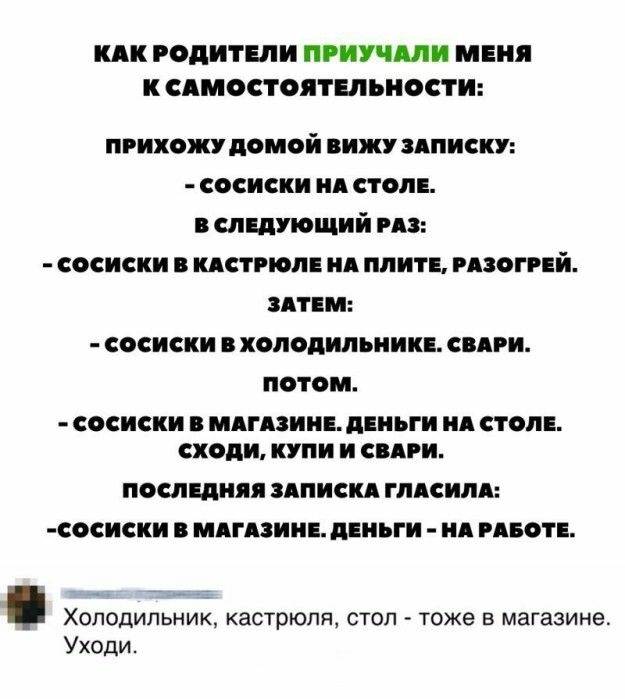 КАК РОДИТЕЛИ ПРИУЧШИ МЕНЯ К СЯМОСТОЯТЕЛЬНОСТИ прихожу домой вижу пписку сосиски ид стол сладующий из сосиски кдстгюпв ид плит мзогий здтім сосиски холодипьиии сипи потом СОСИСИИ МАГАЗИНЕ дЕИЪГИ Я СТОЛЕ сходи КУПИ И СВАРИ ПОСЛЕДНЯЯ ЗАПИСИ ГЛАСИЛЯ СОСИСКИ МАГАЗИНЕ ЦЕНЪГИ ИЯ РАБОТЕ Холодильник кастрюля стоп тоже в магазине Уходи