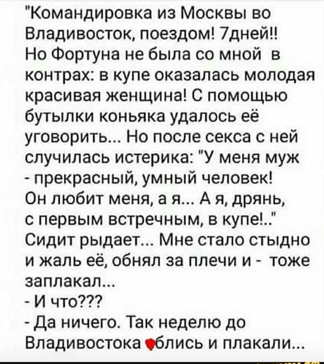 Командировка из Москвы во Владивосток поездом 7дней Но Фортуна не была со мной в контрах в купе оказалась молодая красивая женщина С помощью бутылки коньяка удалось её уговорить Но после секса с ней случилась истерика У меня муж прекрасный умный человек Он любит меня а я А я дрянь с первым встречным в купе Сидит рыдает Мне стало стыдно и жаль её обнял за плечи и тоже заплакал И что Да ничего Так н