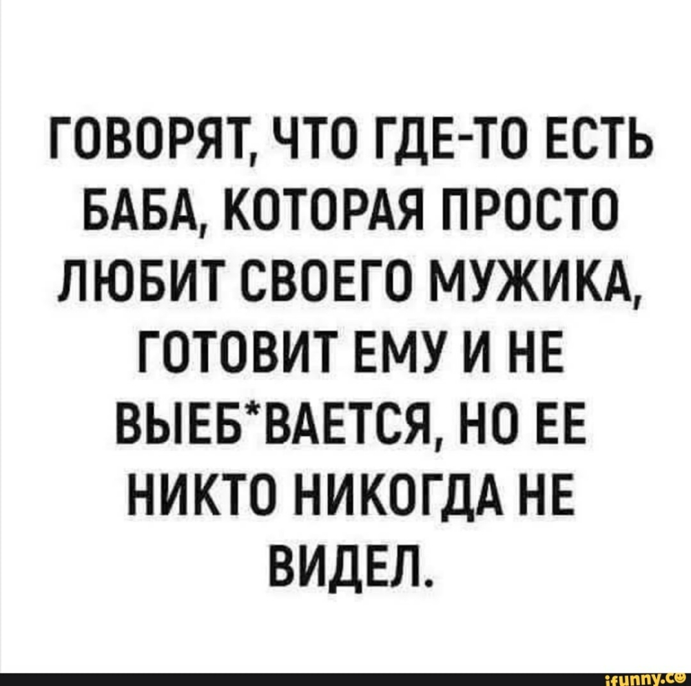 ГОВОРЯТ ЧТО ГДЕ ТО ЕСТЬ БАБА КОТОРАЯ ПРОСТО ЛЮБИТ СВОЕГО МУЖИКА ГОТОВИТ ЕМУ И НЕ ВЫЕБВАЕТСЯ НО ЕЕ НИКТО НИКОГДА НЕ ВИДЕЛ