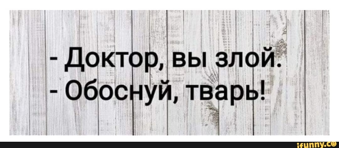 Ничем не обоснованный. Ты злой обоснуй. Обоснуй тварь. Ты злой обоснуй тварь. Доктор, вы злой. - Обоснуй, тварь..