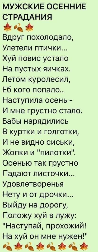 МУЖСКИЕ ОСЕННИЕ СТРАДАНИЯ Вдруг похолодало Улетели птички Хуй повис устало На пустых яичках Летом куролесил Еб кого попало Наступила осень И мне грустно стало Бабы нарядились В куртки и голготки И не видно сиськи Жопки и пилотки Осенью так грустно Падают листочки Удовлетворенья Нету и от дрочки Выйду на дорогу Положу хуй в лужу Наступай прохожий На хуй он мне нужен маты н