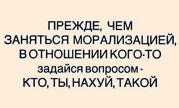 ПРЕЖДЕ ЧЕМ ЗАНЯТЬСЯ МОРАЛИЗАЦИЕЙ В ОТНОШЕНИИ КОГО ТО задайся вопросом КТО ТЫ НАХУЙТАКОЙ
