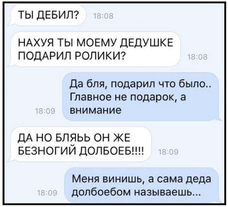 ТЫ ДЕБИЛ НАХУЯ ТЬ МОЕМУ ДЕДУШКЕ ПОДАРИЛ РОЛИКИ Да бля подарил что было Главное не подарок а внимание ДА НО БЛЭЬЬ ОН ЖЕ БЕЗНОГИИ ДОПБОЕБ Меня винишь а сама деда долбоебом называешь