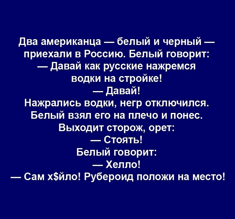 два американца белый и черный приехали в Россию Белый говорит Давай как русские нажремся водки на стройке Давай Нажрались водки негр отключился Белый взял его на плечо и понес Выходит сторож орет Стоять Белый говорит Хелло Сам хйло Рубероид положи на место