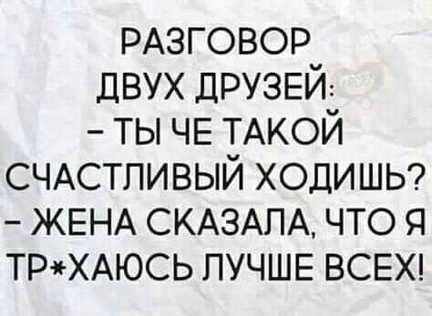 РАЗГОВОР двух ДРУЗЕЙ ты ЧЕ ТАКОЙ СЧАСТЛИВЫЙ ХОДИШЬ ЖЕНА СКАЗАЛА что я ТРХАЮСЬ ЛУЧШЕ ВСЕХ