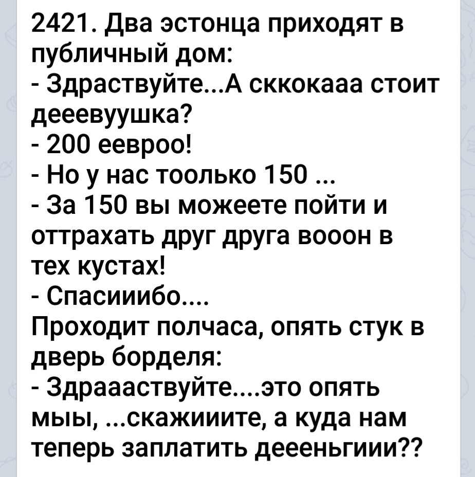 2421 Два эстонца приходят в публичный дом 3драствуйтеА сккокааа стоит дееевуушка 200 еевроо Но у нас тоолько 150 За 150 вы можеете пойти и оттрахать друг друга вооон в тех кустах Спасииибо Проходит полчаса опять стук в дверь борделя 3драааствуйтеэто опять мыы скажииите а куда нам теперь заплатить деееньгиии
