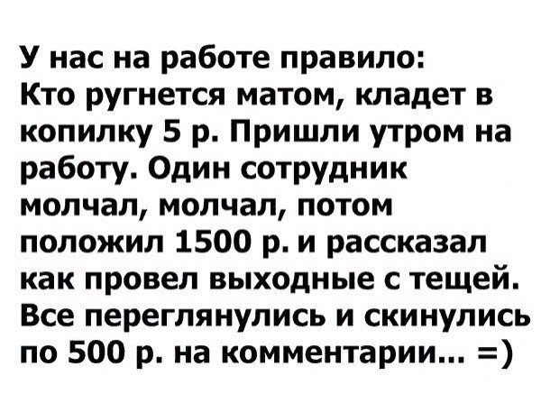 У нас на работе правило Кто ругнется матом кладет в копилку 5 р Пришли утром на работу Один сотрудник молчал молчал потом положил 1500 р и рассказал как провел выходные с тещей Все переглянулись и скинулись по 500 р на комментарии