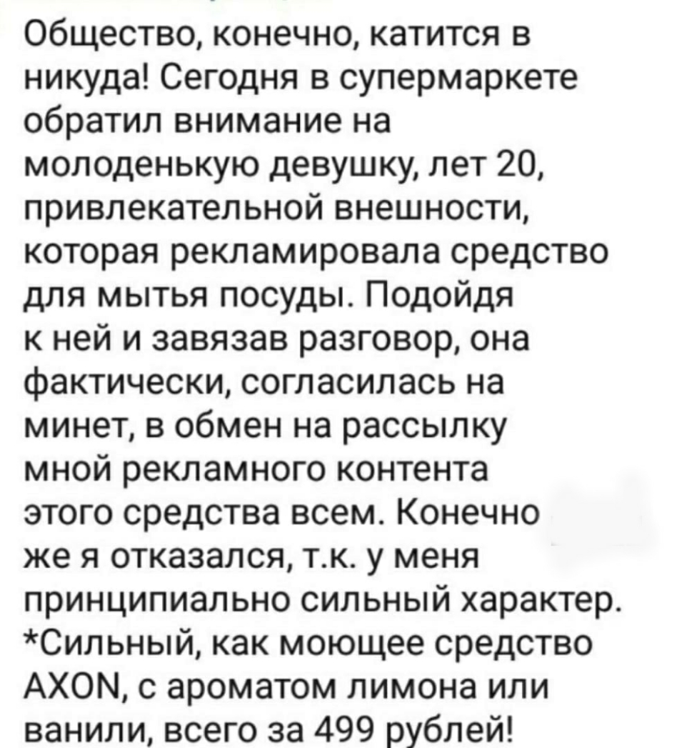 Общество конечно катится в никуда Сегодня в супермаркете обратил внимание на молоденькую девушку лет 20 привлекательной внешности которая рекламировала средство для мытья посуды Подойдя к ней и завязав разговор она фактически согласилась на минет в обмен на рассылку мной рекламного контента этого средства всем Конечно же я отказался тк у меня принципиально сильный характер Сильный как моющее средс