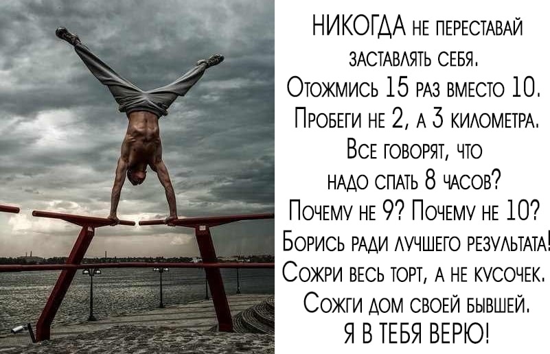 НИКОГДА НЕ ПЕРЕСТАВАЙ ЗАСТАВАЯТЬ СЕБЯ Отожмись 15 РАЗ ВМЕСТО 10 ПРОБЕГИ НЕ 2 А 5 КИАОМЕТРА ВСЕ говорят что НААО СПАТЬ 8 ЧАсов ПОЧЕМУ НЕ 9 ПОЧЕМУ НЕ 10 Борись РААИ АУЧШЕГО РЕЗУАЬТАТА Сожги ВЕСЬ торт А НЕ КУСОЧЕК Сожги АОМ СВОЕЙ БЫВШЕЙ Я БТЕБЯ ВЕРЮ