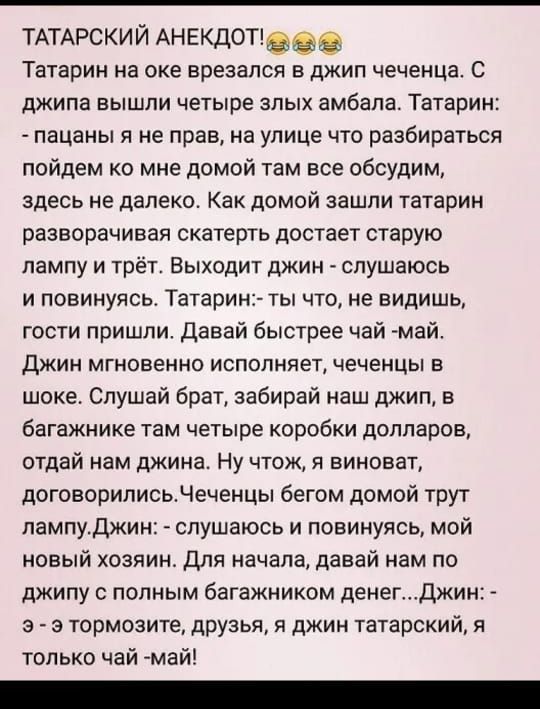 ТАТАРСКИЙ АНЕКДОТ Татарин на оке врезался в джип чеченца С джипа ВЫШЛИ ЧЕТЫРЕ ЗЛЫХ амбапа Татарин пацаны я не прав на улице что разбираться пойдем ко мне домой там все обсудим здесь не далеко Как домой зашли татарин разворачивая скатерть достает старую лампу и трёт Выходит джин спушаюсь и повинуясь Татарин ты что не видишь гости пришли давай быстрее чай май ДЖИН МГНОВЕННО ИСПОЛНЯЕТ ЧЕЧЕНЦЫ В шоке 