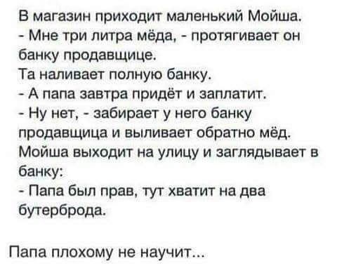 В магазин приходит маленький Мойша Мне три литра мёда протягивает он банку продавщице Та наливает полную банку А папа завтра придёт и заплатит Ну нет забирает у него банку продавщица и выливает обратно мёд Мойша выходит на улицу и заглядывает в банку Папа был прав тут хватит на два бутерброда Папа ПЛОХОМУ не НЭУЧИТ