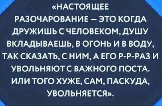 НАСТОЯЩЕЕ РАЗОЧАРОВАНИЕ это КОГДА ДРУЖИШЬ С ЧЕЛОВЕКОМ дУШУ ВКЛАДЫВАЕШЬ В ОГОНЬ И В ВОДУ ТАК СКАЗАТЬ С НИМ А ЕГО Р Р РАЗ И УВОЛ ЬНЯЮТС ВАЖНОГО ПОСТА ИЛИ ТОГО ХУЖЕ САМ ПАСКУДА увол ьнявтст А