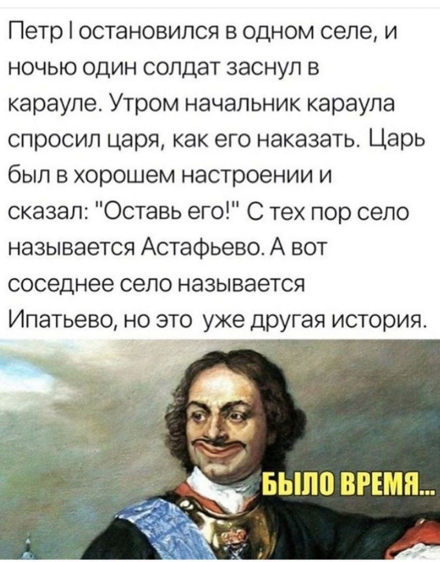 Петр остановился в одном селе и ночью один солдат заснул в карауле Утром начальник караула спросил царя как его наказать Царь был в хорошем настроении и сказал Оставь его С тех пор село называется Астафьево А вот соседнее село называется Ипатьево но это уже другая история 7 9 п БЫП0 ВРЕМЯ