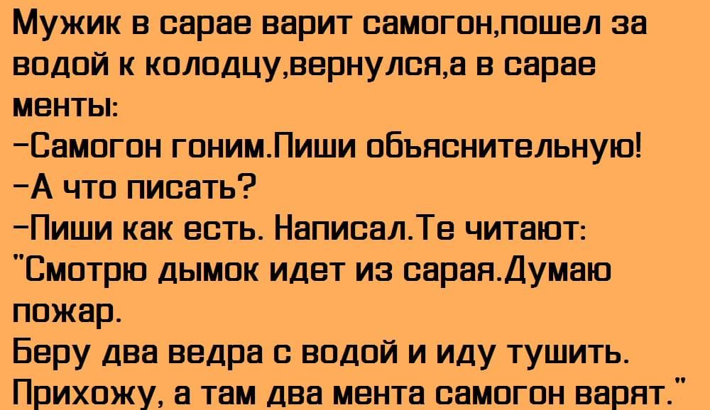 Мужик в сарае варит оамогонпошел за водой к колодцувернулояа в сарае менты Самогон гонимПиши объяснительную А что писать Пиши как есть НапиоалТе читают Смотрю дымок идет из оараяДумаю пожар Беру два ведра с водой и иду тушить Прихожу а там два мента оамогон варят