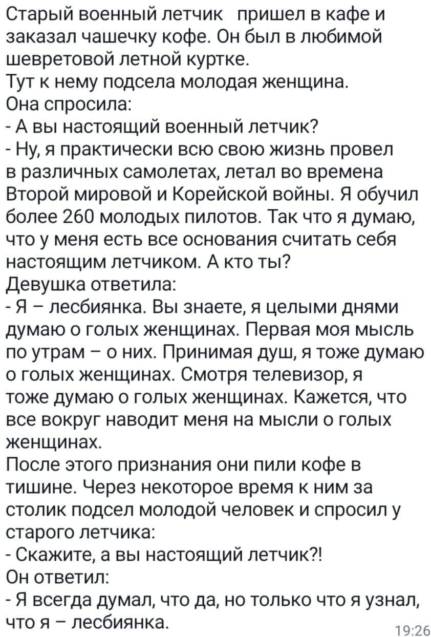 Старый военный летчик пришел в кафе и заказал чашечку кофе Он был в любимой шевретовой летной куртке Тут к нему подсела молодая женщина Она спросила А вы настоящий военный летчик Ну я практически всю свою жизнь провел в различных самолетах летал во времена Второй мировой и Корейской войны Я обучил более 260 молодых пилотов Так что я думаю что у меня есть все основания считать себя настоящим летчик