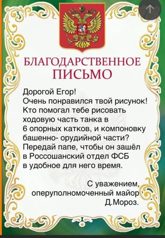 БЛАГОДАРСТВЕННОЕ ПИСЬМО дорогой Егор Очень понравился твой рисунок Кто помогал тебе рисовать ходовую часть танка в 6 опорных катков и компоновку башенно орудийной части Передай папе чтобы он зашёл в Россошанский отдел ФСБ в удобное для него время С уважением оперуполномоченный майор ДМороз