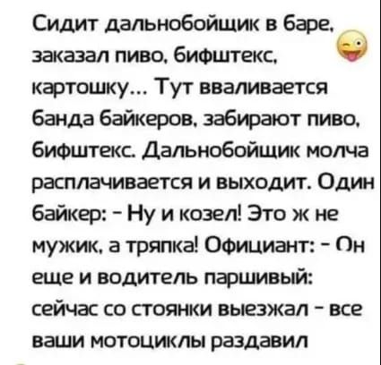 Сидит дальнобойщик в баре _ заказал пиво бифштекс 0 картошку Тут вваливается банда байкеров забирают пиво бифштекс Дальнобойщик молча расплачивается и выходит Один байкер Ну и козел Это ж не мужик а тряпка Официант Он еще и водитель паршивый сейчас со стоянки выезжал все ваши мотоциклы раздавил