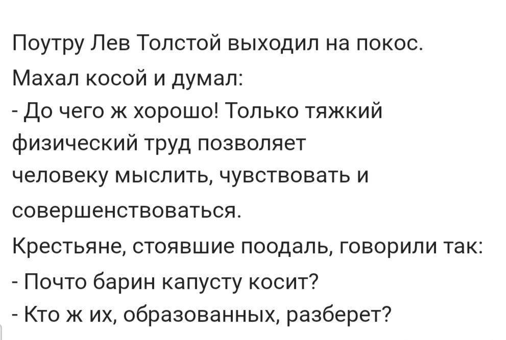 Поутру Лев Толстой выходил на покос Махал косой и думал до чего к хорошо Только тяжкий физический труд позволяет ЧЕЛОВЕКУ МЫСЛИТЬ ЧУВСТВОВЭТЬ И СОВЕРШЕНСТВОВЭТЬСЯ Крестьяне стоявшие поодаль говорили так Почто барин капусту косит Кто ж их образованных разберет