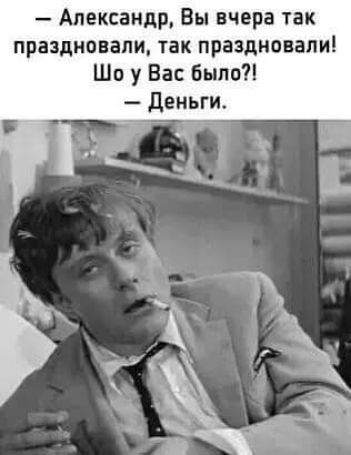 Александр Вы вчера так праздновали так праздновали Шо у Вас было деньги