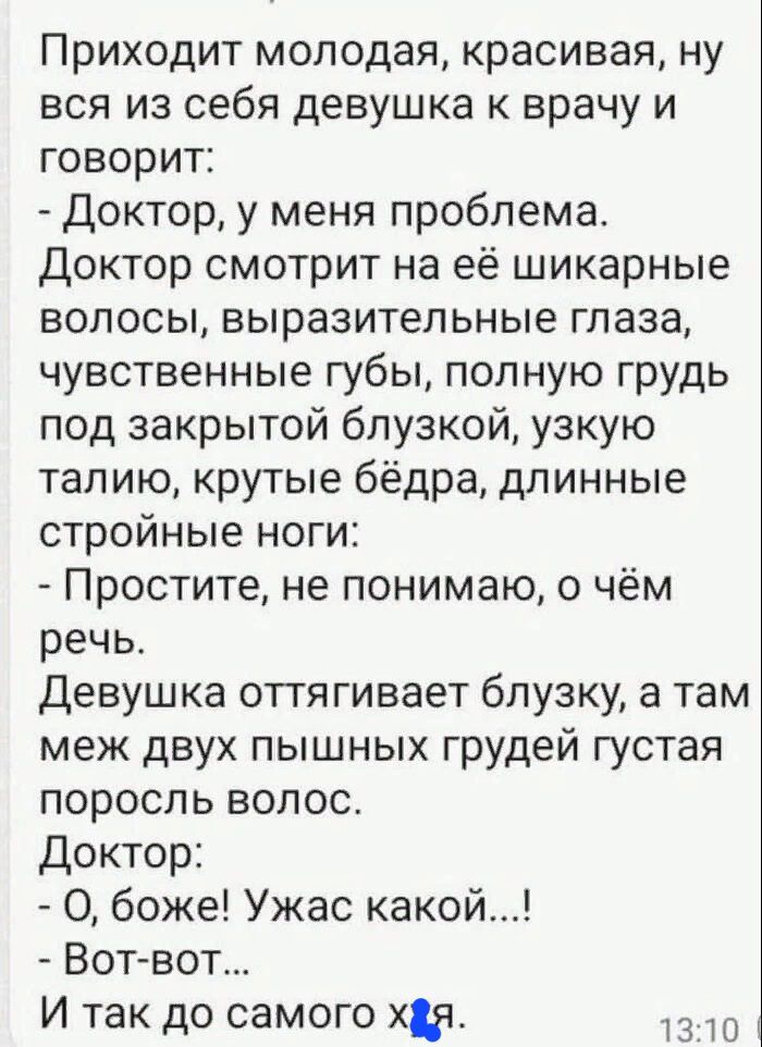 Приходит молодая красивая ну вся из себя девушка к врачу и говорит Доктор у меня проблема Доктор смотрит на её шикарные волосы выразительные глаза чувственные губы полную грудь под закрытой блузкой узкую талию крутые бёдра длинные стройные ноги Простите не понимаю о чём речь Девушка оттягивает блузку а там меж двух пышных грудей густая поросль волос Доктор О боже Ужас какой Вот вот И так до самого